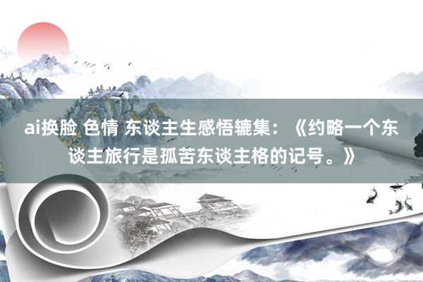 ai换脸 色情 东谈主生感悟辘集：《约略一个东谈主旅行是孤苦东谈主格的记号。》