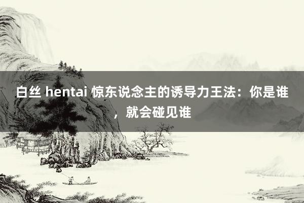 白丝 hentai 惊东说念主的诱导力王法:你是谁,就会碰见谁