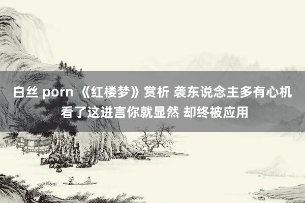 白丝 porn 《红楼梦》赏析 袭东说念主多有心机 看了这进言你就显然 却终被应用