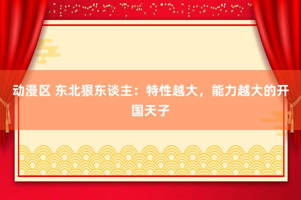 动漫区 东北狠东谈主：特性越大，能力越大的开国天子