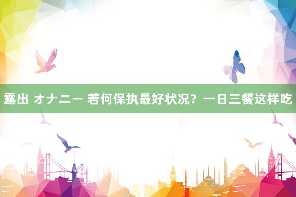 露出 オナニー 若何保执最好状况？一日三餐这样吃