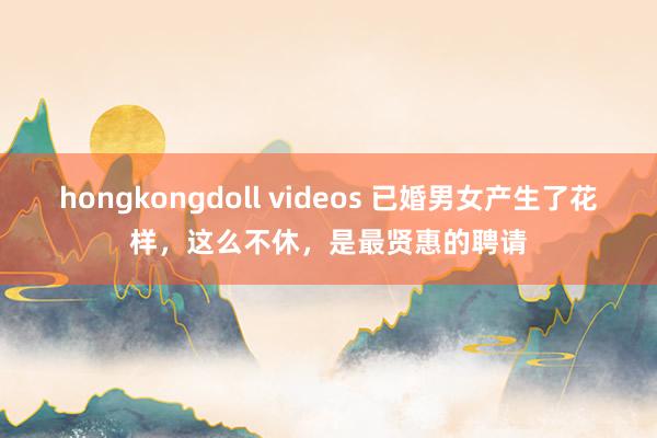 hongkongdoll videos 已婚男女产生了花样，这么不休，是最贤惠的聘请