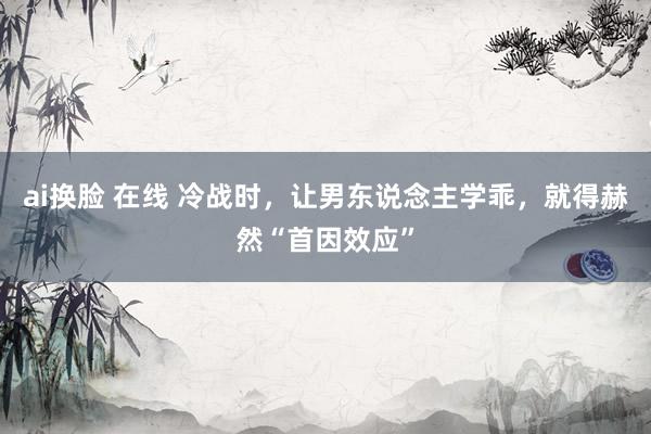 ai换脸 在线 冷战时，让男东说念主学乖，就得赫然“首因效应”