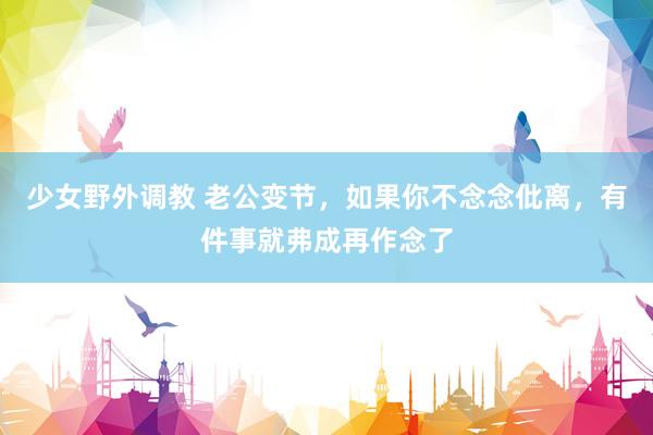 少女野外调教 老公变节，如果你不念念仳离，有件事就弗成再作念了