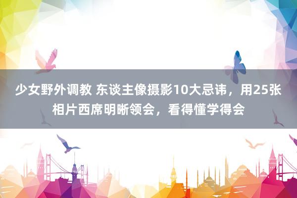 少女野外调教 东谈主像摄影10大忌讳，用25张相片西席明晰领会，看得懂学得会