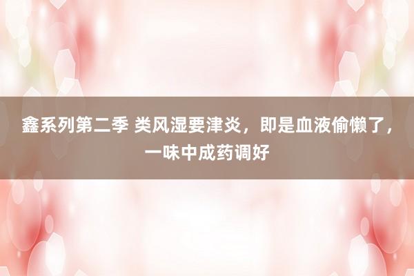 鑫系列第二季 类风湿要津炎，即是血液偷懒了，一味中成药调好
