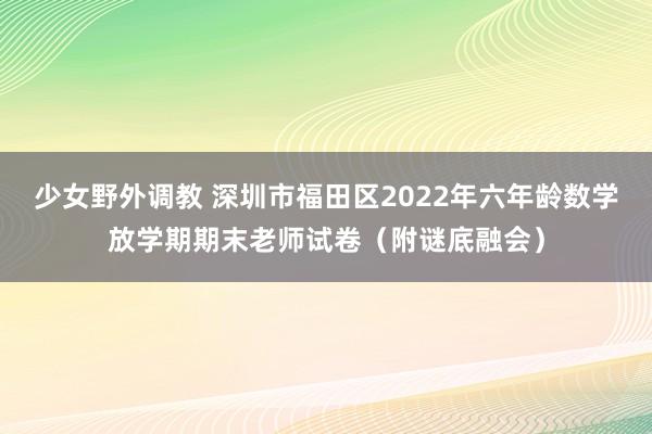 少女野外调教 深圳市福田区2022年六年龄数学放学期期末老师试卷（附谜底融会）