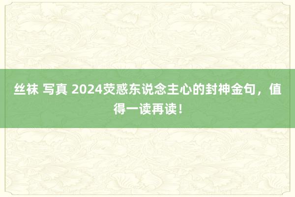 丝袜 写真 2024荧惑东说念主心的封神金句，值得一读再读！
