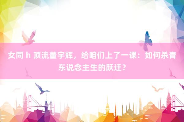 女同 h 顶流董宇辉，给咱们上了一课：如何杀青东说念主生的跃迁？