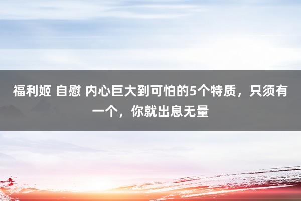 福利姬 自慰 内心巨大到可怕的5个特质，只须有一个，你就出息无量