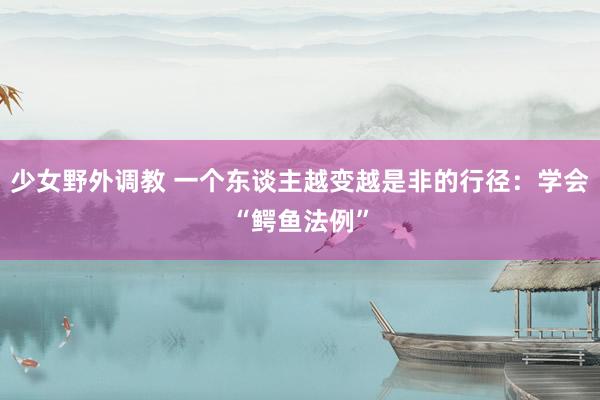 少女野外调教 一个东谈主越变越是非的行径：学会“鳄鱼法例”