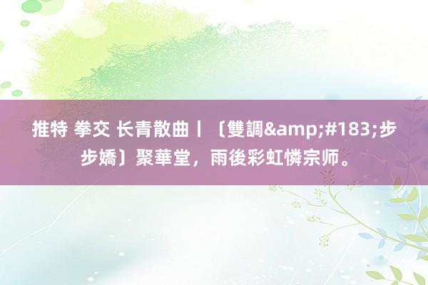 推特 拳交 长青散曲丨〔雙調&#183;步步嬌〕聚華堂，雨後彩虹憐宗师。
