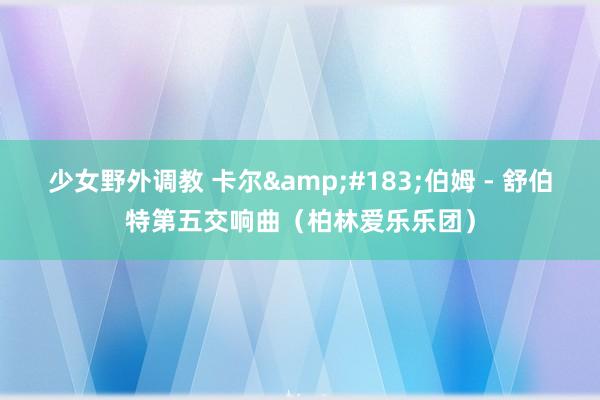 少女野外调教 卡尔&#183;伯姆 - 舒伯特第五交响曲（柏林爱乐乐团）