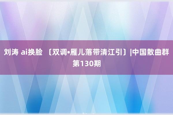 刘涛 ai换脸 〔双调•雁儿落带清江引〕|中国散曲群第130期