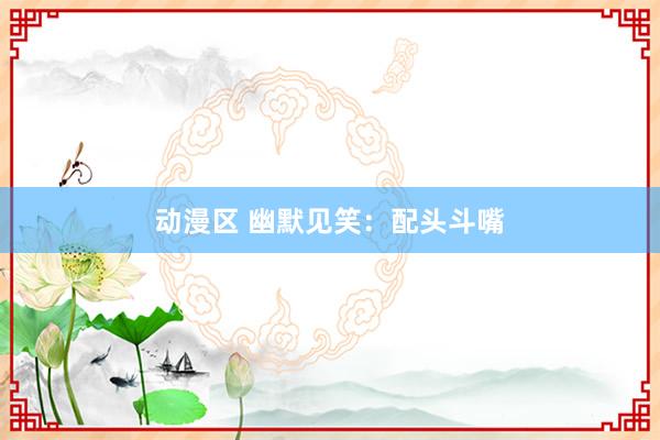 动漫区 幽默见笑：配头斗嘴
