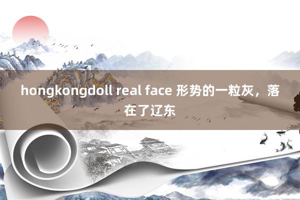 hongkongdoll real face 形势的一粒灰，落在了辽东