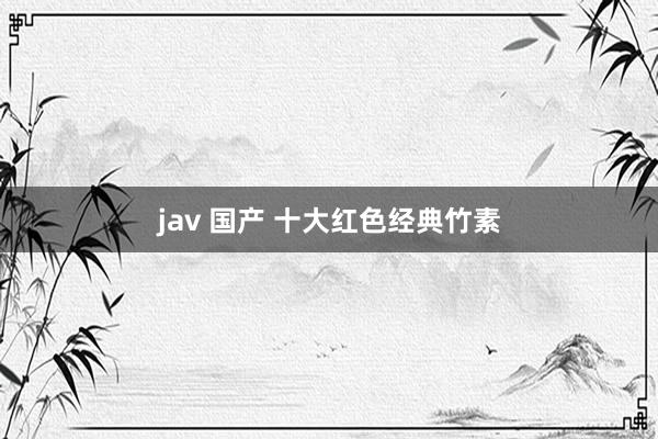 jav 国产 十大红色经典竹素