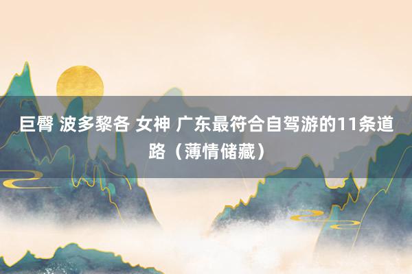 巨臀 波多黎各 女神 广东最符合自驾游的11条道路（薄情储藏）