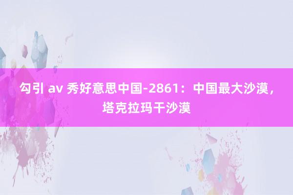 勾引 av 秀好意思中国-2861：中国最大沙漠，塔克拉玛干沙漠