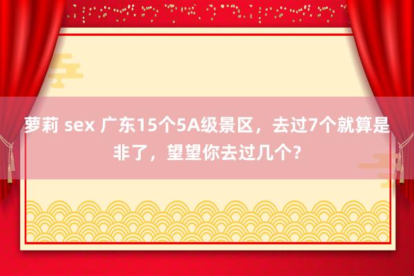 萝莉 sex 广东15个5A级景区，去过7个就算是非了，望望你去过几个？