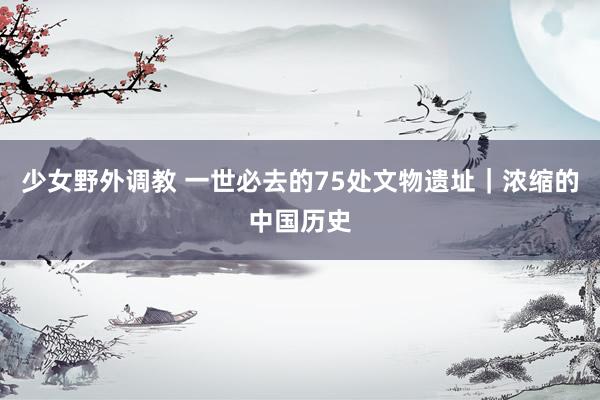 少女野外调教 一世必去的75处文物遗址｜浓缩的中国历史