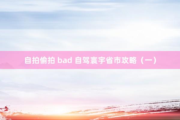 自拍偷拍 bad 自驾寰宇省市攻略（一）