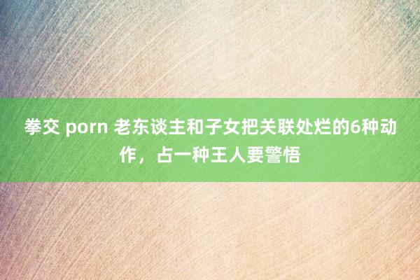 拳交 porn 老东谈主和子女把关联处烂的6种动作，占一种王人要警悟