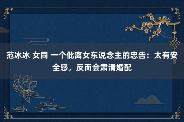 范冰冰 女同 一个仳离女东说念主的忠告：太有安全感，反而会肃清婚配