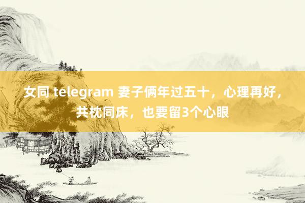 女同 telegram 妻子俩年过五十，心理再好，共枕同床，也要留3个心眼