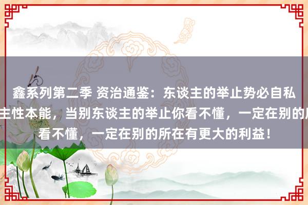 鑫系列第二季 资治通鉴：东谈主的举止势必自私，违害就利是东谈主性本能，当别东谈主的举止你看不懂，一定在别的所在有更大的利益！