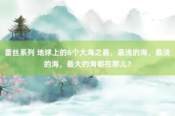 蕾丝系列 地球上的6个大海之最，最浅的海，最淡的海，最大的海都在那儿？