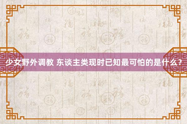 少女野外调教 东谈主类现时已知最可怕的是什么？