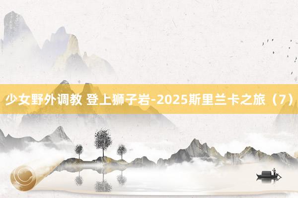 少女野外调教 登上狮子岩-2025斯里兰卡之旅（7）