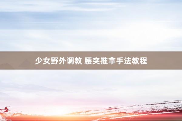 少女野外调教 腰突推拿手法教程