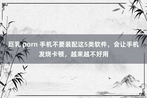 巨乳 porn 手机不要装配这5类软件，会让手机发烧卡顿，越来越不好用