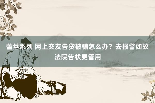 蕾丝系列 网上交友告贷被骗怎么办?去报警如故法院告状更管用