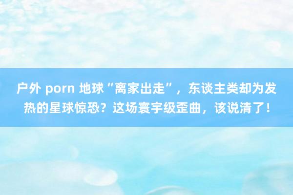 户外 porn 地球“离家出走”，东谈主类却为发热的星球惊恐？这场寰宇级歪曲，该说清了！