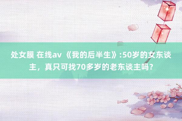 处女膜 在线av 《我的后半生》:50岁的女东谈主，真只可找70多岁的老东谈主吗？
