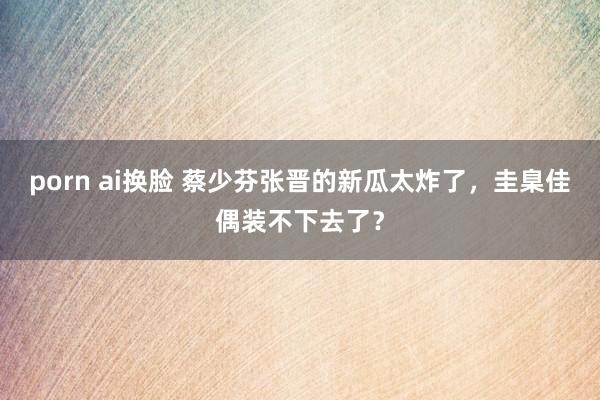 porn ai换脸 蔡少芬张晋的新瓜太炸了，圭臬佳偶装不下去了？