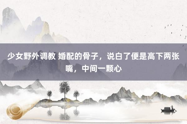 少女野外调教 婚配的骨子,说白了便是高下两张嘴,中间一颗心