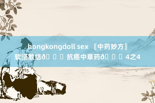 hongkongdoll sex 〖中药妙方〗软坚散结👊抗癌中草药👊4之4