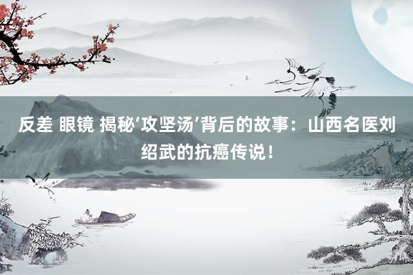 反差 眼镜 揭秘‘攻坚汤’背后的故事：山西名医刘绍武的抗癌传说！
