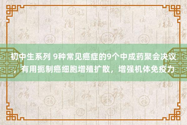 初中生系列 9种常见癌症的9个中成药聚会决议,有用扼制癌细胞增殖扩散,增强机体免疫力