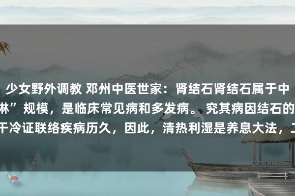 少女野外调教 邓州中医世家:肾结石肾结石属于中医学的 “石淋”、“血淋” 规模,是临床常见病和多发病。 究其病因结石的病因,一是干冷证联络疾病历久,因此,清热利湿是养息大法,二是在养息上应当攻补兼施,而弗成单...