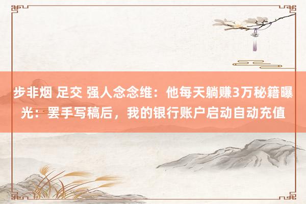 步非烟 足交 强人念念维：他每天躺赚3万秘籍曝光：罢手写稿后，我的银行账户启动自动充值