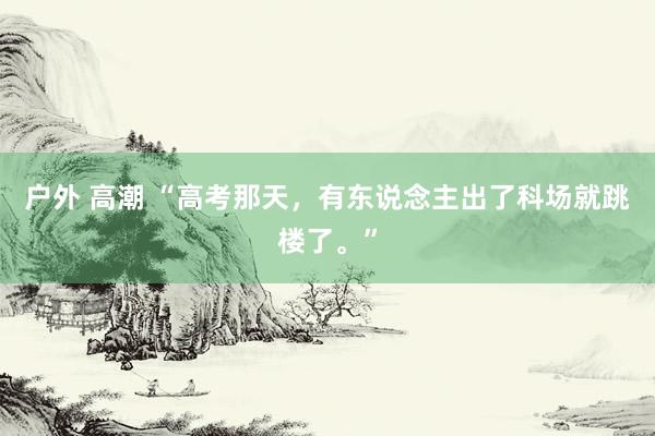 户外 高潮 “高考那天，有东说念主出了科场就跳楼了。”